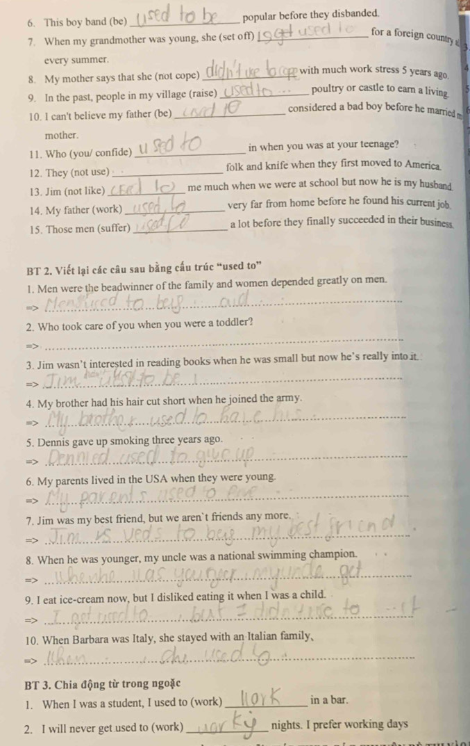 This boy band (be) _popular before they disbanded. 
7. When my grandmother was young, she (set off)_ 
for a foreign country a 
every summer. 
A 
8. My mother says that she (not cope)_ 
with much work stress 5 years ago. 
9. In the past, people in my village (raise)_ 
poultry or castle to ear a living 
10. l can't believe my father (be)_ 
considered a bad boy before he married 
mother. 
11. Who (you/ confide) _in when you was at your teenage? 
12. They (not use)_ folk and knife when they first moved to America 
13. Jim (not like) _me much when we were at school but now he is my husban__ 
14. My father (work) _very far from home before he found his current job. 
15. Those men (suffer)_ a lot before they finally succeeded in their business. 
BT 2. Viết lại các câu sau bằng cấu trúc “used to” 
_ 
1. Men were the beadwinner of the family and women depended greatly on men. 
=> 
2. Who took care of you when you were a toddler? 
=> 
_ 
3. Jim wasn’t interested in reading books when he was small but now he’s really into it. 
=> 
_ 
4. My brother had his hair cut short when he joined the army. 
=> 
_ 
5. Dennis gave up smoking three years ago. 
_ 
6. My parents lived in the USA when they were young. 
= 
_ 
7. Jim was my best friend, but we aren`t friends any more. 
=> 
_ 
8. When he was younger, my uncle was a national swimming champion. 
=> 
_ 
9. I eat ice-cream now, but I disliked eating it when I was a child. 
=> 
_ 
10. When Barbara was Italy, she stayed with an Italian family、 
=> 
_ 
BT 3. Chia động từ trong ngoặc 
1. When I was a student, I used to (work) _in a bar. 
2. I will never get used to (work)_ nights. I prefer working days