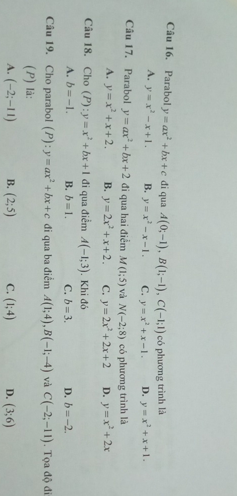 Parabol y=ax^2+bx+c đi qua A(0;-1), B(1;-1), C(-1;1) có phương trình là
A. y=x^2-x+1. B. y=x^2-x-1. C. y=x^2+x-1. D. y=x^2+x+1. 
Câu 17. Parabol y=ax^2+bx+2 đi qua hai điểm M(1;5) và N(-2;8) có phương trình là
A. y=x^2+x+2. B. y=2x^2+x+2. C. y=2x^2+2x+2 D. y=x^2+2x
Câu 18. Cho (P): :y=x^2+bx+1 đi qua điểm A(-1;3). Khi đó
A. b=-1. B. b=1. C. b=3. D. b=-2. 
Câu 19. Cho parabol (P): y=ax^2+bx+c đi qua ba điểm A(1;4), B(-1;-4) và C(-2;-11). Tọa độ đi
(P) là:
A. (-2;-11) B. (2;5) C. (1;4) D. (3;6)