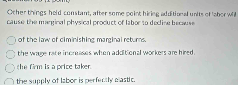 Other things held constant, after some point hiring additional units of labor will
cause the marginal physical product of labor to decline because
of the law of diminishing marginal returns.
the wage rate increases when additional workers are hired.
the firm is a price taker.
the supply of labor is perfectly elastic.