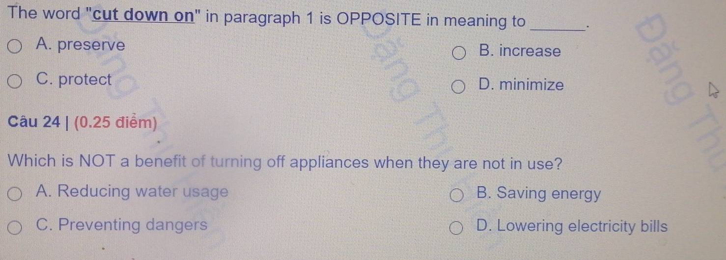 The word "cut down on" in paragraph 1 is OPPOSITE in meaning to_
A. preserve B. increase
C. protect D. minimize
Câu 24 | (0.25 điểm)
Which is NOT a benefit of turning off appliances when they are not in use?
A. Reducing water usage B. Saving energy
C. Preventing dangers D. Lowering electricity bills