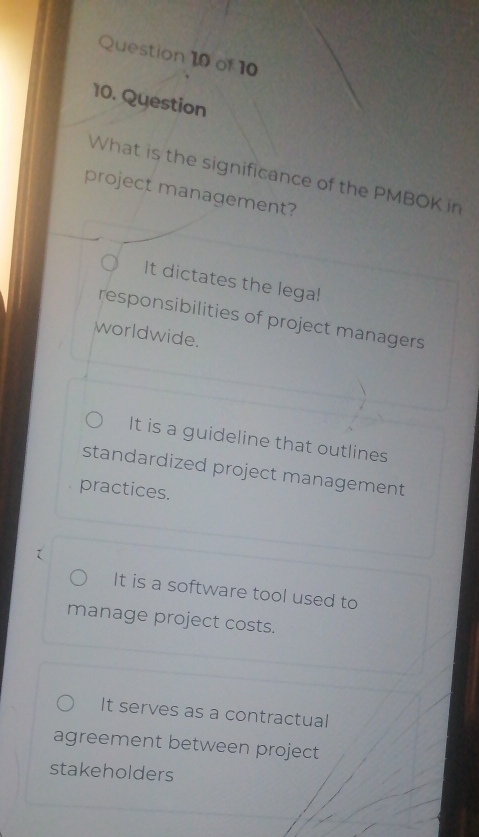 Question
What is the significance of the PMBOK in
project management?
It dictates the lega!
responsibilities of project managers
worldwide.
It is a guideline that outlines
standardized project management
practices.
It is a software tool used to
manage project costs.
It serves as a contractual
agreement between project
stakeholders