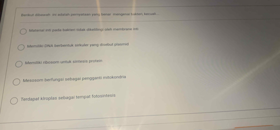 Berikut dibawah ini adalah pernyataan yang benar mengenai bakteri, kecuali....
Material inti pada bakteri tidak dikelilingi oleh membrane inti
Memiliki DNA berbentuk sirkuler yang disebut plasmid
Memiliki ribosom untuk sintesis protein
Mesosom berfungsi sebagai pengganti mitokondria
Terdapat klroplas sebagai tempat fotosintesis