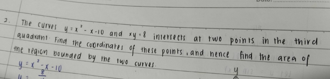 The curves y=x^2-x-10 and xy=8 intersects at two points in the third 
auadvant Fina the coordinates of these points, and nence find the area of 
the region bounded by the two curves.
y=x^2-x-10
11=frac 8
y