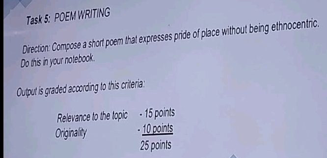 Task 5: POEM WRITING 
Direction: Compose a short poem that expresses pride of place without being ethnocentric. 
Do this in your notebook. 
Output is graded according to this criteria: 
Relevance to the topic - 15 points 
Originality - 10 points
25 points