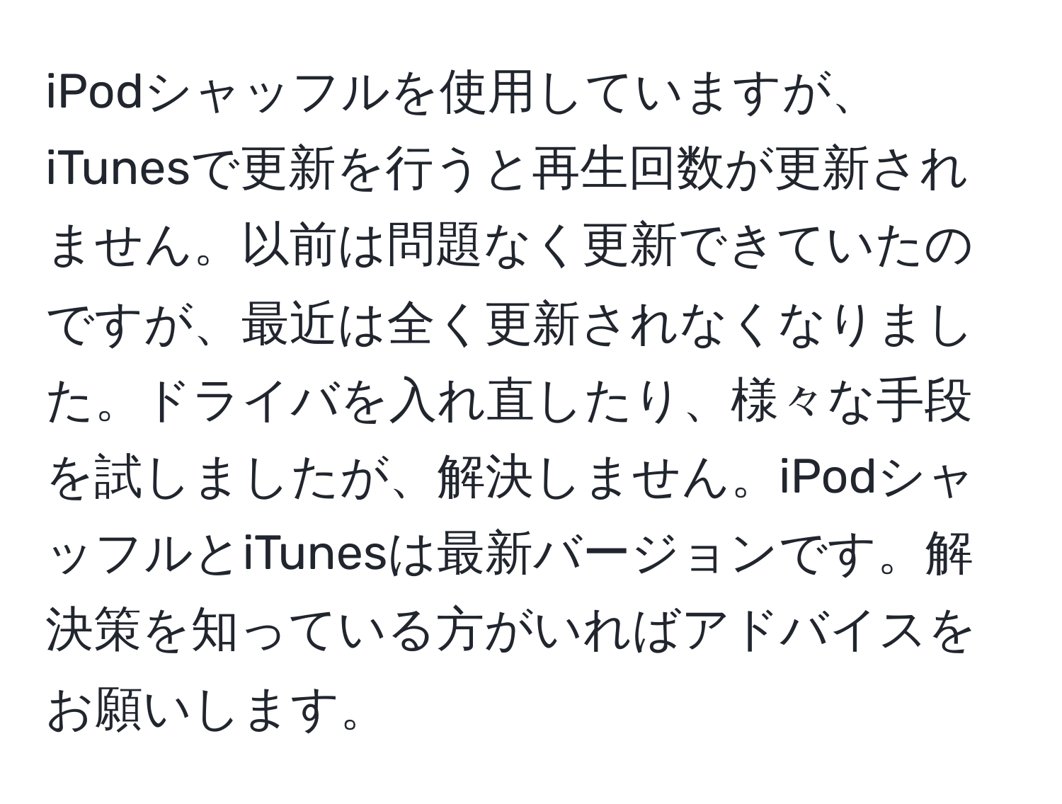 iPodシャッフルを使用していますが、iTunesで更新を行うと再生回数が更新されません。以前は問題なく更新できていたのですが、最近は全く更新されなくなりました。ドライバを入れ直したり、様々な手段を試しましたが、解決しません。iPodシャッフルとiTunesは最新バージョンです。解決策を知っている方がいればアドバイスをお願いします。