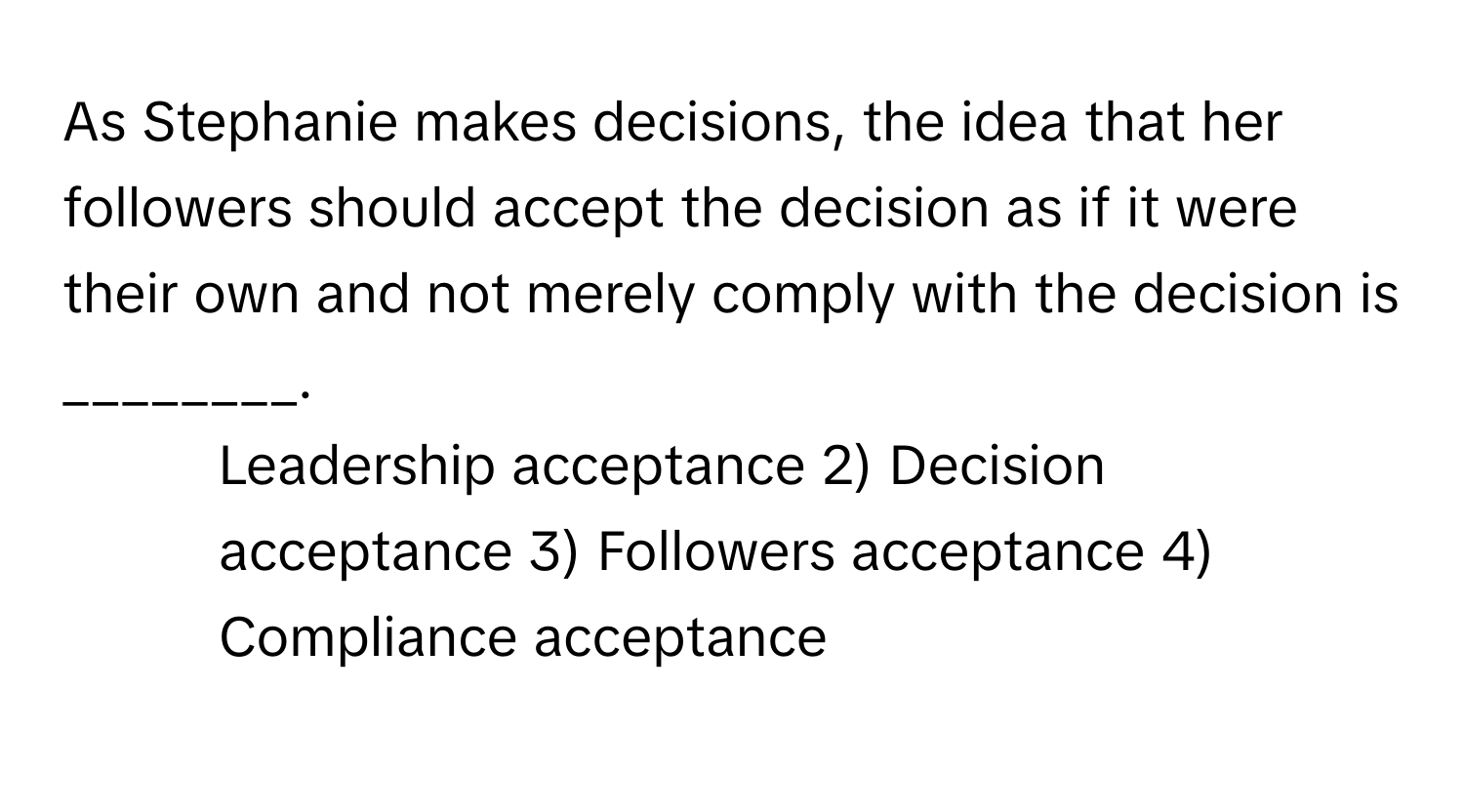 As Stephanie makes decisions, the idea that her followers should accept the decision as if it were their own and not merely comply with the decision is ________.

1) Leadership acceptance 2) Decision acceptance 3) Followers acceptance 4) Compliance acceptance