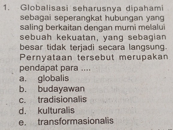 Globalisasi seharusnya dipahami
sebagai seperangkat hubungan yang
saling berkaitan dengan murni melalui
sebuah kekuatan, yang sebagian
besar tidak terjadi secara langsung.
Pernyataan tersebut merupakan
pendapat para ....
a. globalis
b. budayawan
c. tradisionalis
d. kulturalis
e. transformasionalis