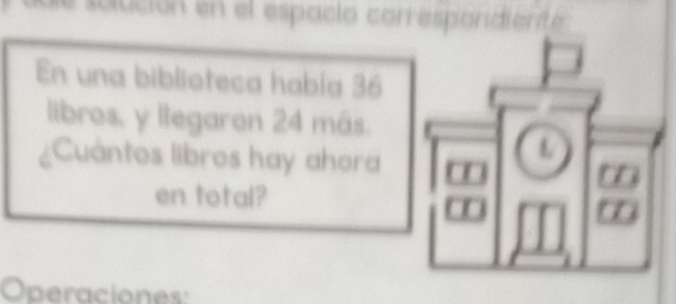 solución en el espacio correspondiente 
En una biblioteca había 36
libros, y llegaron 24 más. 
¿Cuántos libros hay ahora 
L 
en total? 
a 
Operaciones: