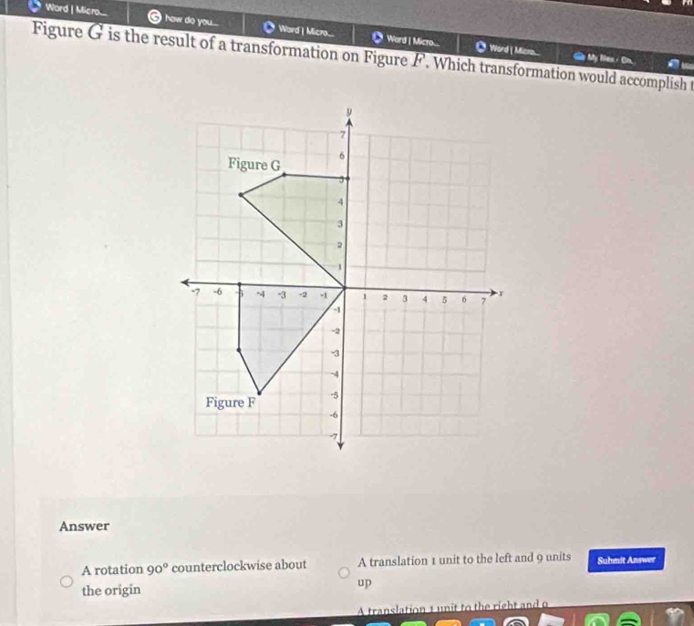 Word | Micro.... I how do you.... Ward | Micro... ● Ward | Micro... ◎ Word ( Mica
Figure G is the result of a transformation on Figure F. Which transformation would accomplish t
_ My les"
Answer
A rotation 90° counterclockwise about A translation 1 unit to the left and 9 units Suhmit Answer
the origin
up
A translation 1 unit to the right and o