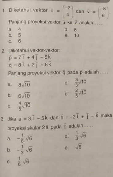 Diketahui vektor a=beginpmatrix -2 4endpmatrix dan vector v=beginpmatrix -8 6endpmatrix. 
Panjang proyeksi vektor ü ke v adalah . . .
a. 4 d. 8
b. 5 e. 10
c. 6
2. Diketahui vektor-vektor:
vector p=7vector i+4vector j-5vector k
overline q=8overline i+2overline j+8overline k
Panjang proyeksi vektor ā pada overline p adalah . . . .
a. 8sqrt(10)
d.  3/5 sqrt(10)
b. 6sqrt(10)
e.  2/5 sqrt(10)
C.  4/5 sqrt(10)
3. Jika overline a=3overline i-5overline k dan vector b=-2vector i+vector j-vector k maka
proyeksi skalar 2 ä pada b adalah . . . .
a - 1/6 sqrt(6) d.  1/3 sqrt(6)
b. - 1/3 sqrt(6) e. sqrt(6)
C.  1/6 sqrt(6)