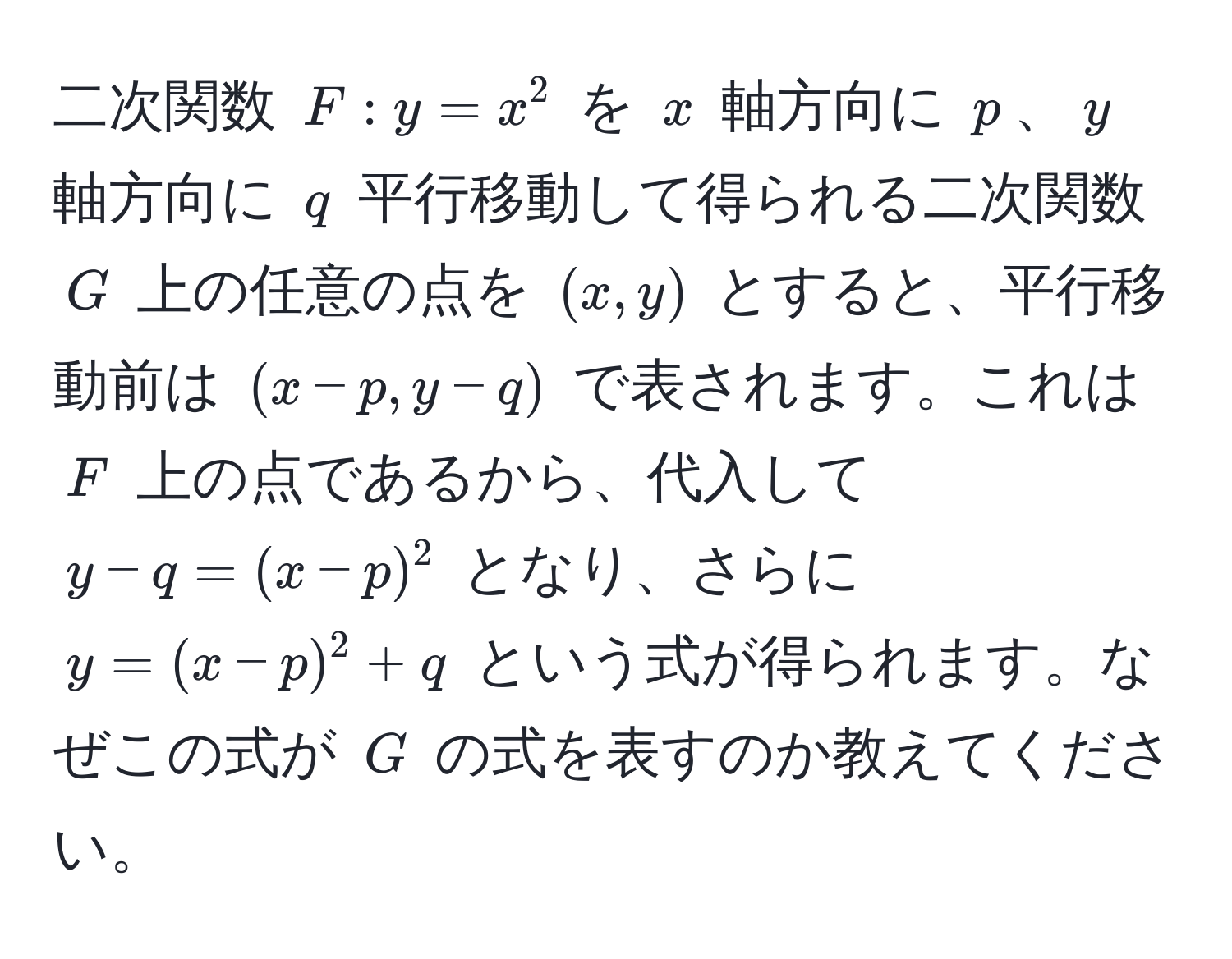 二次関数 ( F: y = x^2 ) を ( x ) 軸方向に ( p )、( y ) 軸方向に ( q ) 平行移動して得られる二次関数 ( G ) 上の任意の点を ( (x, y) ) とすると、平行移動前は ( (x - p, y - q) ) で表されます。これは ( F ) 上の点であるから、代入して ( y - q = (x - p)^2 ) となり、さらに ( y = (x - p)^2 + q ) という式が得られます。なぜこの式が ( G ) の式を表すのか教えてください。