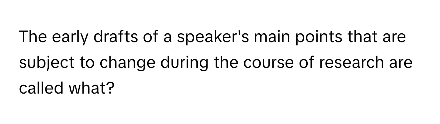 The early drafts of a speaker's main points that are subject to change during the course of research are called what?