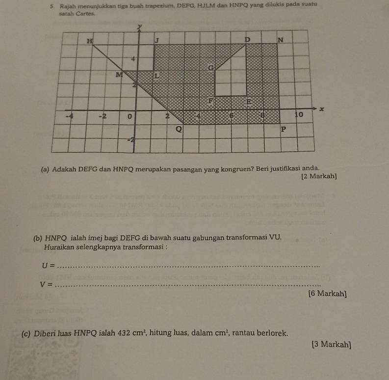 Rajah menunjukkan tiga buah trapezium, DEFG, HJLM dan HNPQ yang dilukis pada suatu 
satah Cartes. 
(a) Adakah DEFG dan HNPQ merupakan pasangan yang kongruen? Beri justifikasi anda. 
[2 Markah] 
(b) HNPQ ialah imej bagi DEFG di bawah suatu gabungan transformasi VU. 
Huraikan selengkapnya transformasi : 
_ U=
_ V=
[6 Markah] 
(c) Diberi luas HNPQ ialah 432cm^2 , hitung luas, dalam cm^2 , rantau berlorek. 
[3 Markah]