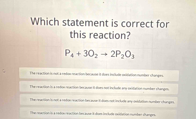 Which statement is correct for
this reaction?
P_4+3O_2to 2P_2O_3
The reaction is not a redox reaction because it does include oxidation number changes.
The reaction is a redox reaction because it does not include any oxidation number changes.
The reaction is not a redox reaction because it does not include any oxidation number changes.
The reaction is a redox reaction because it does include oxidation number changes.