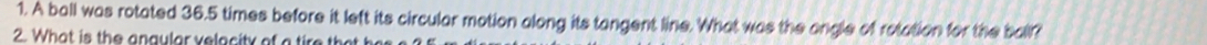 A ball was rotated 36.5 times before it left its circular motion along its tangent line. What was the angle of rotation for the ball? 
2. What is the angular velacity of a tire that