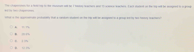 The chaperones for a field trip to the museum will be 7 history teachers and 13 science teachers. Each student on the trip will be assigned to a group
led by two chaperones.
What is the approximate probability that a random student on the trip will be assigned to a group led by two history teachers?
A. 11.1%
B. 28.6%
C. 2.3%
D. 12.3%