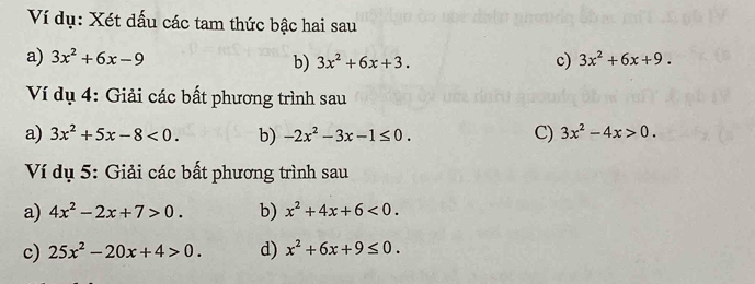 Ví dụ: Xét dấu các tam thức bậc hai sau 
a) 3x^2+6x-9 3x^2+6x+3. c) 3x^2+6x+9. 
b) 
Ví dụ 4: Giải các bất phương trình sau 
C) 
a) 3x^2+5x-8<0</tex>. b) -2x^2-3x-1≤ 0. 3x^2-4x>0. 
Ví dụ 5: Giải các bất phương trình sau 
a) 4x^2-2x+7>0. b) x^2+4x+6<0</tex>. 
c) 25x^2-20x+4>0. d) x^2+6x+9≤ 0.