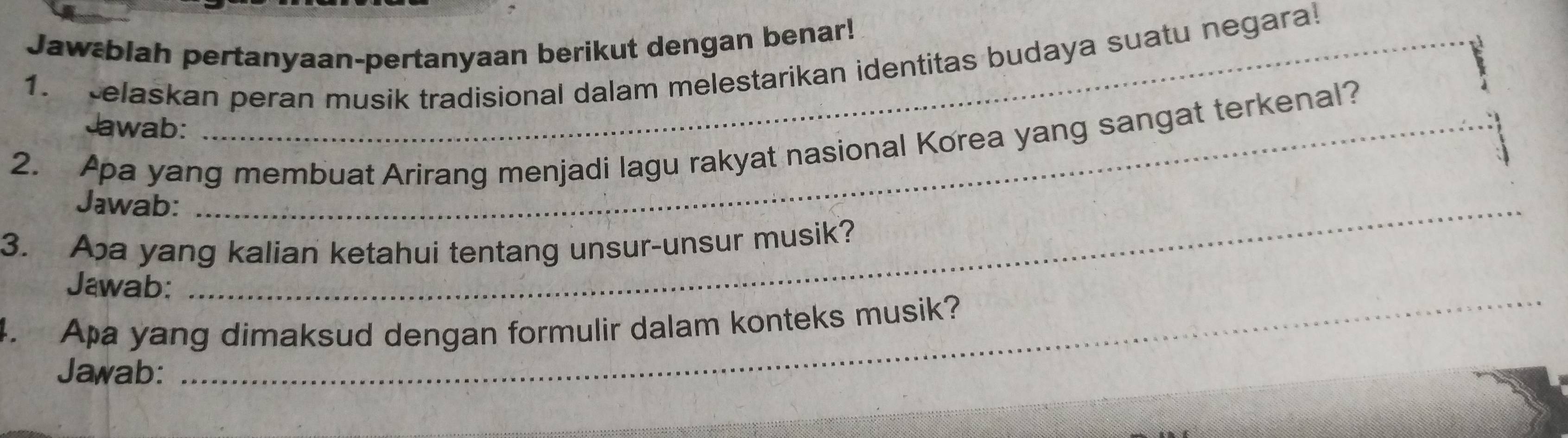 Jawæblah pertanyaan-pertanyaan berikut dengan benar! 
1. elaskan peran musik tradisional dalam melestarikan identitas budaya suatu negara 
Jawab: 
2. Apa yang membuat Arirang menjadi lagu rakyat nasional Korea yang sangat terkenal? 
Jawab:_ 
_ 
3. Aa yang kalian ketahui tentang unsur-unsur musik? 
_ 
Jawab: 
4. Apa yang dimaksud dengan formulir dalam konteks musik? 
Jawab: