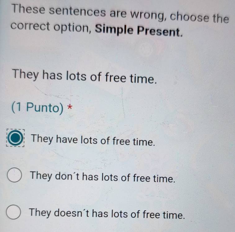 These sentences are wrong, choose the
correct option, Simple Present.
They has lots of free time.
(1 Punto) *
They have lots of free time.
They don't has lots of free time.
They doesn't has lots of free time.