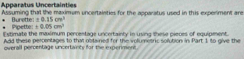 Apparatus Uncertainties 
Assuming that the maximum uncertainties for the apparatus used in this experiment are 
Burette: ± 0.15cm^2
Pipette: ± 0.05cm^3
Estimate the maximum percentage uncertainty in using these pieces of equipment. 
Add these percentages to that obtained for the volumetric solution in Part 1 to give the 
overall percentage uncertainty for the experiment.
