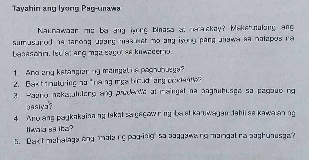 Tayahin ang lyong Pag-unawa 
Naunawaan mo ba ang iyong binasa at natalakay? Makatutulong an 
sumusunod na tanong upang masukat mo ang iyong pang-unawa sa natapos na 
babasahin. Isulat ang mga sagot sa kuwaderno. 
1. Ano ang katangian ng maingat na paghuhusga? 
2. Bakit tinuturing na “ina ng mga birtud” ang prudentia? 
3. Paano nakatutulong ang prudentia at maingat na paghuhusga sa pagbuo ng 
pasiya? 
4. Ano ang pagkakaiba ng takot sa gagawin ng iba at karuwagan dahil sa kawalan ng 
tiwala sa iba? 
5. Bakit mahalaga ang “mata ng pag-ibig” sa paggawa ng maingat na paghuhusga?