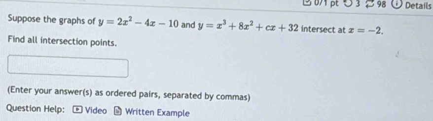 0/1 pt5 3 % 98 Details
Suppose the graphs of y=2x^2-4x-10 and y=x^3+8x^2+cx+32 intersect at x=-2. 
Find all intersection points.
(Enter your answer(s) as ordered pairs, separated by commas)
Question Help: • Video Written Example