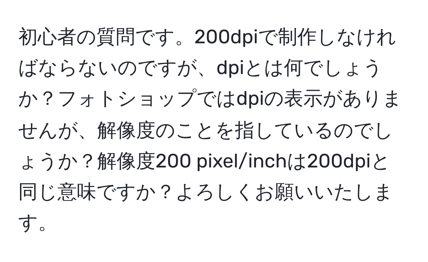 初心者の質問です。200dpiで制作しなければならないのですが、dpiとは何でしょうか？フォトショップではdpiの表示がありませんが、解像度のことを指しているのでしょうか？解像度200 pixel/inchは200dpiと同じ意味ですか？よろしくお願いいたします。