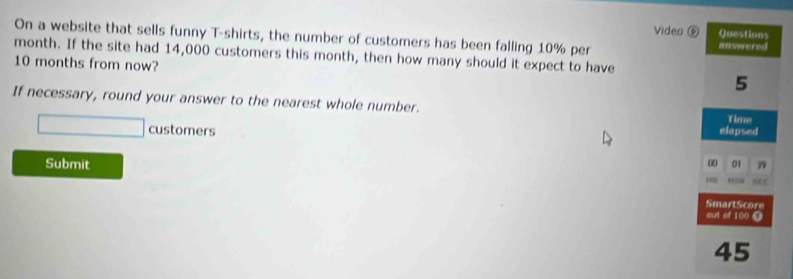 Video 
On a website that sells funny T-shirts, the number of customers has been falling 10% per
month. If the site had 14,000 customers this month, then how many should it expect to have
10 months from now? 
If necessary, round your answer to the nearest whole number. 
customers 
Submit