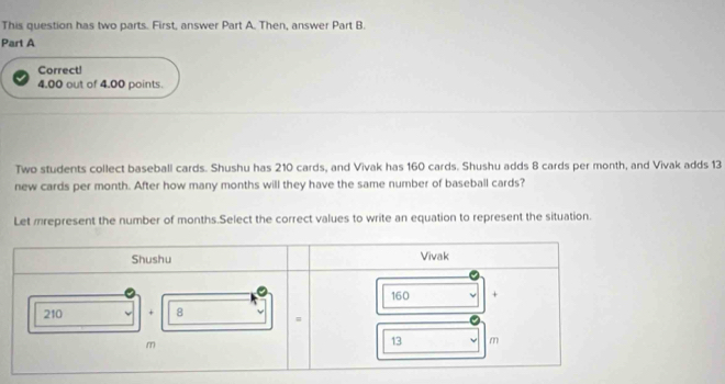 This question has two parts. First, answer Part A. Then, answer Part B. 
Part A 
Correct!
4.00 out of 4.00 points. 
Two students collect baseball cards. Shushu has 210 cards, and Vivak has 160 cards. Shushu adds 8 cards per month, and Vivak adds 13
new cards per month. After how many months will they have the same number of baseball cards? 
Let mrepresent the number of months.Select the correct values to write an equation to represent the situation.