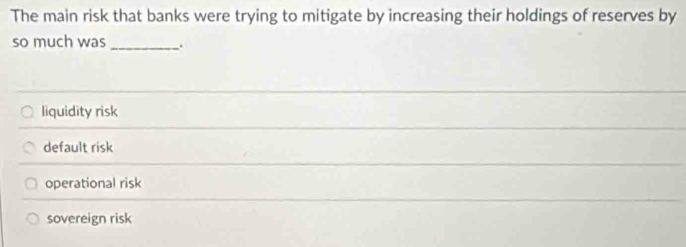 The main risk that banks were trying to mitigate by increasing their holdings of reserves by
so much was _.
liquidity risk
default risk
operational risk
sovereign risk