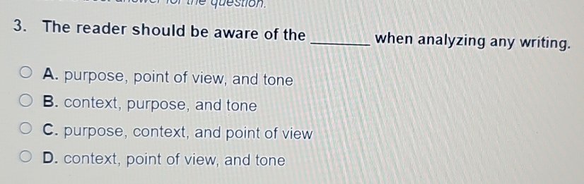 he question .
3. The reader should be aware of the _when analyzing any writing.
A. purpose, point of view, and tone
B. context, purpose, and tone
C. purpose, context, and point of view
D. context, point of view, and tone