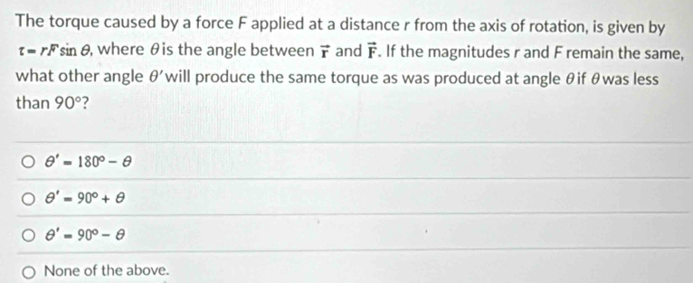 The torque caused by a force F applied at a distance r from the axis of rotation, is given by
t=rFsin θ , where θis the angle between vector r and vector F. If the magnitudes r and F remain the same,
what other angle θ ' will produce the same torque as was produced at angle θif θwas less
than 90° ?
θ '=180°-θ
θ '=90°+θ
θ '=90°-θ
None of the above.