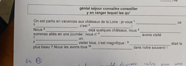 génial séjour connaître conseiller 
y en ranger lequel les qu' 
On est partis en vacances aux châteaux de la Loire : je vous 1 _ce 
2 
_, c'est ³ _ 
Nous ⁴ _déjà quelques châteaux, nous *_ 
sommes allés en une journée : nous n' t _avons visité 
7 
_un. 
B _ visiter tous, c'est magnifique : _était le 
plus beau ? Nous les avons tous 1º_ dans notre souvenir !