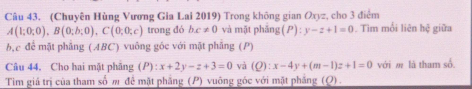 (Chuyên Hùng Vương Gia Lai 2019) Trong không gian Oxyz, cho 3 điểm
A(1;0;0), B(0;b;0), C(0;0;c) trong đó bc!= 0 và mặt phăng(P) : y-z+1=0. Tìm mối liên hệ giữa 
bậc để mặt phẳng (ABC) vuông góc với mặt phẳng (P) 
Câu 44. Cho hai mặt phăng (P): x+2y-z+3=0 và (Q) :x-4y+(m-1)z+1=0 với m là tham số. 
Tìm giá trị của tham số m đề mặt phẳng (P) vuông góc với mặt phăng (Q).