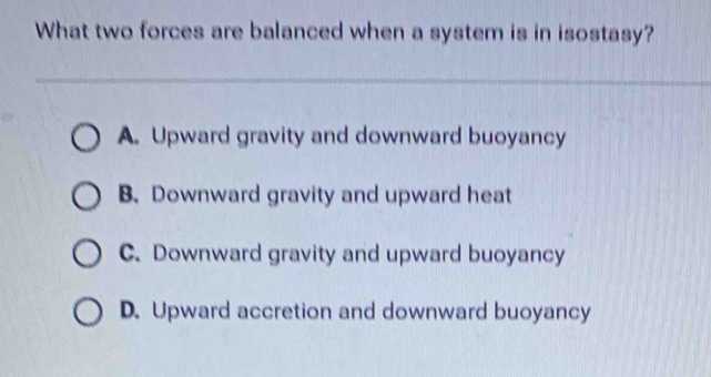 What two forces are balanced when a system is in isostasy?
A. Upward gravity and downward buoyancy
B. Downward gravity and upward heat
C. Downward gravity and upward buoyancy
D. Upward accretion and downward buoyancy