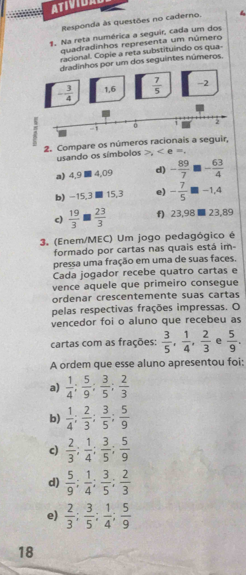 ATIVIDA
Responda às questões no caderno.
1. Na reta numérica a seguir, cada um dos
quadradinhos representa um número
racional. Copie a reta substituindo os qua-
dradinhos por um dos seguintes números.
-2
- 3/4  1,6
 7/5 
:
2. Compare os números racionais a se
usando os símbolos >, < e =.
a) 4,9 ■ 4,09 d)  - 89/7  - 63/4 
b) -15,31 15,3 e) - 7/5  -1,4
c)  19/3 □  23/3 
f) 23,98 ■ 23,89
3. (Enem/MEC) Um jogo pedagógico é
formado por cartas nas quais está im-
pressa uma fração em uma de suas faces.
Cada jogador recebe quatro cartas e
vence aquele que primeiro consegue
ordenar crescentemente suas cartas
pelas respectivas frações impressas. O
vencedor foi o aluno que recebeu as
cartas com as frações:  3/5 , 1/4 , 2/3  e  5/9 .
A ordem que esse aluno apresentou foi:
a)  1/4 ; 5/9 ; 3/5 ; 2/3 
b)  1/4 ; 2/3 ; 3/5 ; 5/9 
c)  2/3 ; 1/4 ; 3/5 ; 5/9 
d)  5/9 ; 1/4 ; 3/5 ; 2/3 
e)  2/3 ; 3/5 ; 1/4 ; 5/9 
18