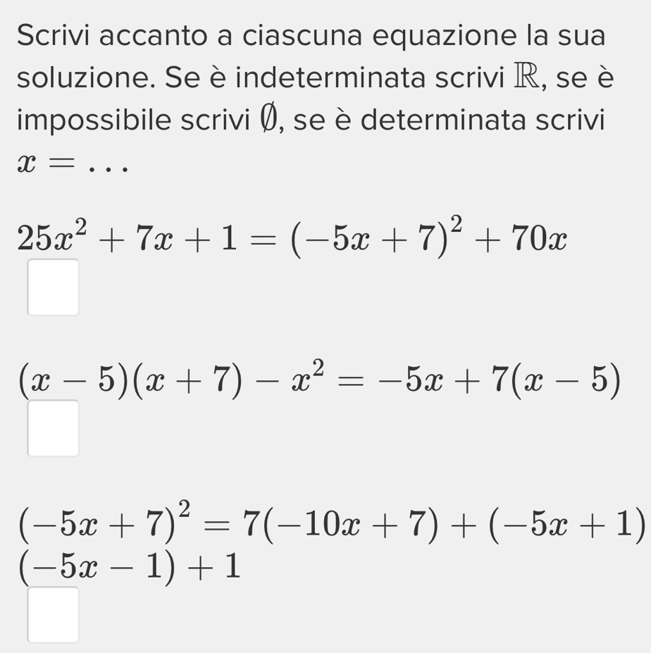 Scrivi accanto a ciascuna equazione la sua 
soluzione. Se è indeterminata scrivi R, se è 
impossibile scrivi Ø, se è determinata scrivi
x= _
25x^2+7x+1=(-5x+7)^2+70x
(x-5)(x+7)-x^2=-5x+7(x-5)
(-5x+7)^2=7(-10x+7)+(-5x+1)
(-5x-1)+1