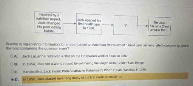 Shelby is organizing information for a report about an American fitness expert named Jack LaLanne. Which sentence fits best in
the box containing the question mark?
A. Jack LaLanne received a star on the Hollywood Walk of Fame in 2002.
B. In 1954, Jack set a world record by swimming the length of the Golden Gate Bridge.
C. Handcuffed, Jack swam from Alcatraz to Fisherman's Wharf in San Francisco in 1955.
D. In 1950, Jack started inventing many of the first exercise machines.