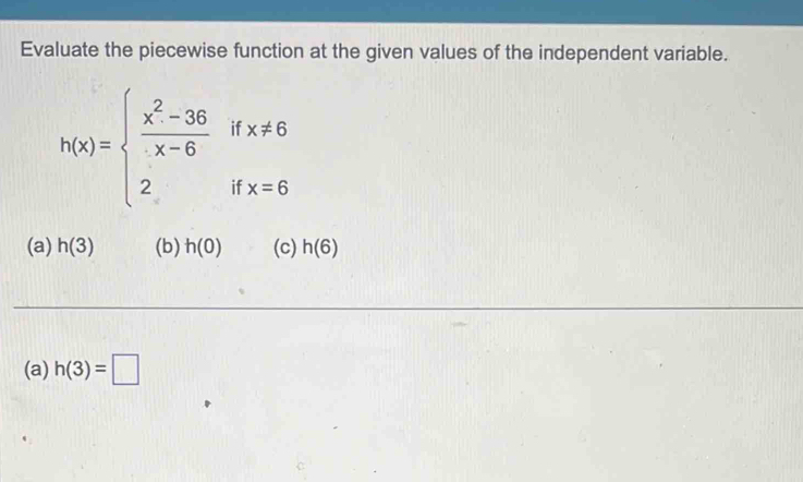 Evaluate the piecewise function at the given values of the independent variable.
h(x)=beginarrayl  (x^2-36)/x-6 ifx!= 6 2ifx=6endarray.
(a) h(3) (b) h(0) (c) h(6)
(a) h(3)=□