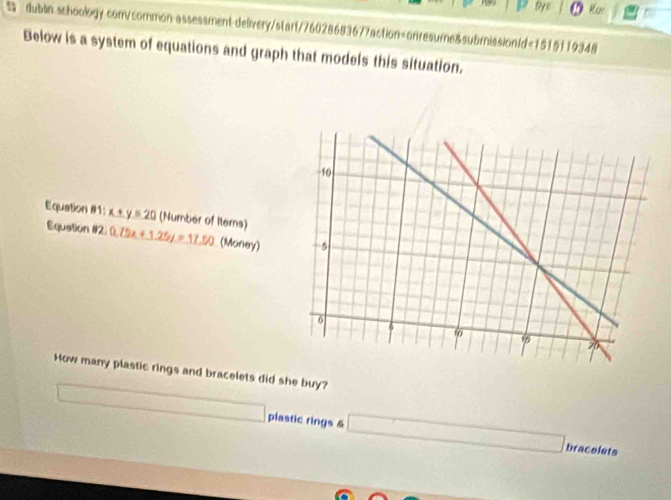 By Kui 
dublin schoology com/common assessment delivery/star1/76028683677action=onresume&subrission1d=1515119348 
Below is a system of equations and graph that models this situation. 
Equation #1: x+y=20 (Number of Iterns) 
Equation #12 0.75x+1.25y=17.50 (Money) 
How many plastic rings and bracelets did she buy? 
frac 
x_1/2x plastic rings & □ bracelets