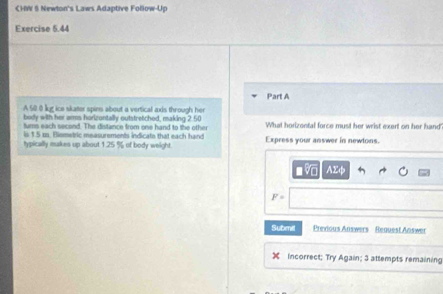 CHW S Newton's Laws Adaptive Follow-Up
Exercise 5.44
Part A
A 50.0 kg ice skater spins about a vertical axis through her
body with her arms horizontally outstretched, making 2.50
turns each second. The distance from one hand to the other What horizontal force must her wrist exert on her hand
is 1.5 m. Biemetric measurements indicate that each hand Express your answer in newtons.
typically makes up about 1.25 % of body weight.
AΣφ
F=
Submit Previous Answers Request Answer
Incorrect; Try Again; 3 attempts remaining