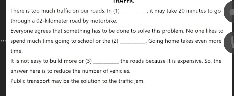 TRAFFIC 
There is too much traffic on our roads. In (1) _, it may take 20 minutes to go 
through a 02-kilometer road by motorbike. 
Everyone agrees that something has to be done to solve this problem. No one likes to 
spend much time going to school or the (2) _. Going home takes even more 
time. 
It is not easy to build more or (3) _the roads because it is expensive. So, the 
answer here is to reduce the number of vehicles. 
Public transport may be the solution to the traffic jam.