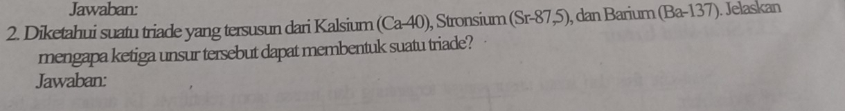 Jawaban: 
2. Diketahui suatu triade yang tersusun dari Kalsium (Ca-40) , Stronsium (Sr-87,5) , dan Barium (Ba-137). Jelaskan 
mengapa ketiga unsur tersebut dapat membentuk suatu triade? 
Jawaban: