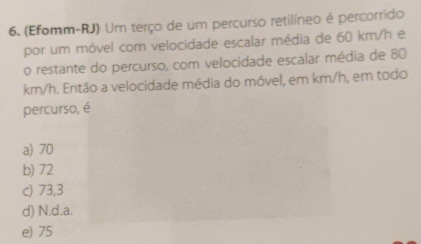 (Efomm-RJ) Um terço de um percurso retilíneo é percorrido
por um móvel com velocidade escalar média de 60 km/h e
o restante do percurso, com velocidade escalar média de 80
km/h. Então a velocidade média do móvel, em km/h, em todo
percurso, é
a) 70
b) 72
c) 73,3
d) N.d. a.
e) 75