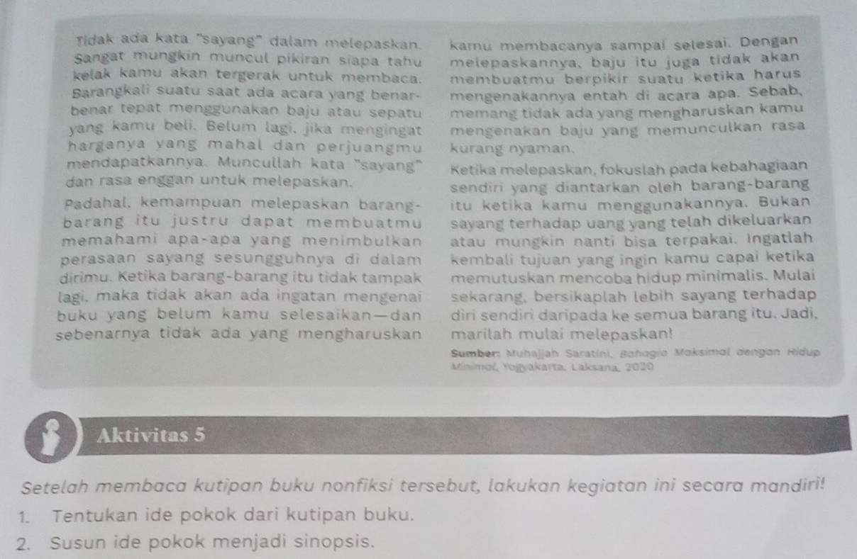 Tidak ada kata "sayang" dalam melepaskan. kamu membacanya sampai selesai. Dengan
Sangat mungkin muncul pikiran siapa tahu melepaskannya, baju itu juga tidak akan
kelak kamu akan tergerak untuk membaca. membuatmu berpikir suatu ketika harus 
Barangkali suatu saat ada acara yang benar- mengenakannya entah di acara apa. Sebab,
benar tepat menggunakan baju atau sepatu memang tidak ada yang mengharuskan kamu
yang kamu beli. Belum lagi, jika mengingat mengenakan baju yang memunculkan rasa 
harganya yang mahal dan perjuangmu kurang nyaman.
mendapatkannya. Muncullah kata "sayang"  Ketika melepaskan, fokuslah pada kebahagiaan
dan rasa enggan untuk melepaskan.
sendiri yang diantarkan oleh barang-barang
Padahal, kemampuan melepaskan barang- itu ketika kamu menggunakannya. Bukan
barang itu justru dapat membuatmu sayang terhadap uang yang telah dikeluarkan 
memahami apa-apa yang menimbulkan atau mungkin nanti bisa terpakai. Ingatlah
perasaan sayang sesungguhnya di dalam kembali tujuan yang ingin kamu capai ketika
dirimu. Ketika barang-barang itu tidak tampak memutuskan mencoba hidup minimalis. Mulai
lagi, maka tidak akan ada ingatan mengenai sekarang, bersikaplah lebih sayang terhadap
buku yang belum kamu selesaikan—dan diri sendiri daripada ke semua barang itu. Jadi,
sebenarnya tidak ada yang mengharuskan marilah mulai melepaskan!
Sumber: Muhajjah Saratíni, Bohagio Maksimal dengon Hidup
Minimoí, Yogyakarta, Laksana, 2020
Aktivitas 5
Setelah membaca kutipan buku nonfiksi tersebut, lakukan kegiatan ini secara mandiri!
1. Tentukan ide pokok dari kutipan buku.
2. Susun ide pokok menjadi sinopsis.