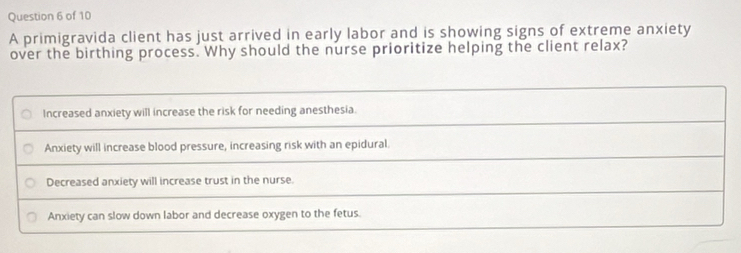 A primigravida client has just arrived in early labor and is showing signs of extreme anxiety
over the birthing process. Why should the nurse prioritize helping the client relax?
Increased anxiety will increase the risk for needing anesthesia.
Anxiety will increase blood pressure, increasing risk with an epidural
Decreased anxiety will increase trust in the nurse.
Anxiety can slow down labor and decrease oxygen to the fetus.