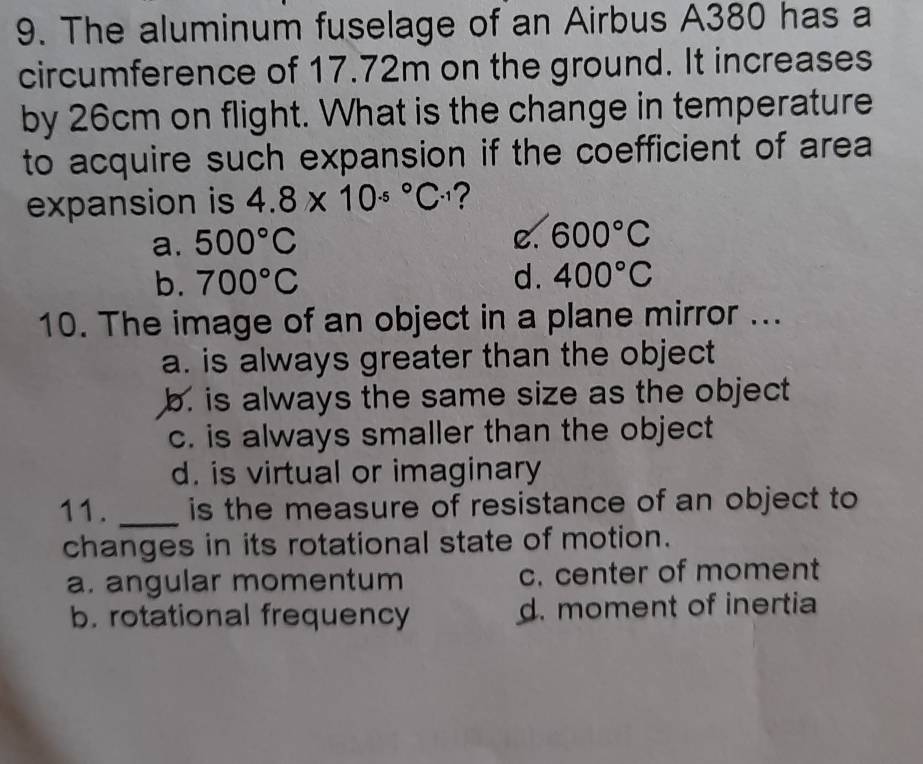 The aluminum fuselage of an Airbus A380 has a
circumference of 17.72m on the ground. It increases
by 26cm on flight. What is the change in temperature
to acquire such expansion if the coefficient of area
expansion is 4.8* 10^((.5)°C^.1)
a. 500°C
C. 600°C
b. 700°C d. 400°C
10. The image of an object in a plane mirror ...
a. is always greater than the object
b. is always the same size as the object
c. is always smaller than the object
d. is virtual or imaginary
11. _is the measure of resistance of an object to
changes in its rotational state of motion.
a. angular momentum c. center of moment
b. rotational frequency d. moment of inertia