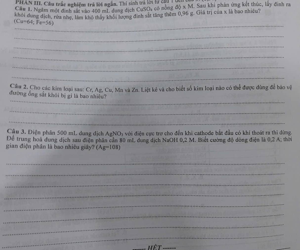 PHAN III. Câu trắc nghiệm trả lời ngắn. Thí sinh trả lời tử cậu T ggng 
Câu 1. Ngâm một đinh sắt vào 400 mL dung dịch CuSO₄ có nồng độ x M. Sau khi phản ứng kết thúc, lấy đinh ra 
khỏi dung dịch, rửa nhẹ, làm khô thấy khối lượng đinh sắt tăng thêm 0,96 g. Giá trị của x là bao nhiêu? 
_
(Cu=64; Fe=56)
_ 
_ 
_ 
_ 
_ 
Câu 2. Cho các kim loại sau: Cr, Ag, Cu, Mn và Zn. Liệt kê và cho biết số kim loại nào có thể được dùng để bảo vệ 
_ 
đường ống sắt khỏi bị gỉ là bao nhiêu? 
_ 
_ 
Câu 3. Điện phân 500 mL dung dịch AgNO_3 a với điện cực trơ cho đến khi cathode bắt đầu có khí thoát ra thì dừng. 
Để trung hoà dung dịch sau điện phân cần 80 mL dung dịch NaOH 0,2 M. Biết cường độ dòng điện là 0, 2 A; thời 
gian điện phân là bao nhiêu giây? (Ag=108)
_ 
_ 
_ 
_ 
_ 
_ 
_ 
_ 
_Hết_ 
_