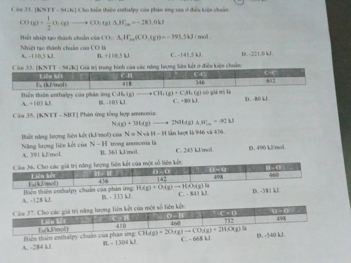 [KNTT - SGK] Cho biển thiên enthalpy của phân ứng sau ở điều kiện chuẩn:
CO(g)+ 1/2 O_2(g)to CO_2(g)△ _1H_(298)°=-283.0kJ
Biết nhiệt tạo thành chuẩn của CO_2:△ _rH_(208)°(CO_2(g))=-393,5kJ / mol .
Nhiệt tạo thành chuẩn của CO là
A. -110,5 kJ. B. +110,5 kJ. C. -141.5 kJ. D. -221,0 kJ.
ên kết ở điều kiện chuẩn:
Biển thiên enthalpy của phản ứng C_3H_8(g)to CH_4(g)+C_2H_4(g) có giá
A. +103 kJ. B. -103 kJ. C. +80 kJ. D. -80 kJ.
Câu 35. [KNTT - SBT] Phản ứng tổng hợp ammonia:
N_2(g)+3H_2(g)to 2NH_3(g)△ _rH_(201)°=-92kJ
Biết năng lượng liên kết (kJ/mol) của Nequiv NvaH-H lần lượt là 946 và 436.
Năng lượng liên kết của N-H trong ammonia là
A. 391 kJ/mol. B. 361 kJ/mol. C. 245 kJ/mol. D. 490 kJ/mol.
Biển thiên enthalpy chuẩn của phản ứng: H_2(g)+O_2(g)to H_2O_2(g)
A. -128 kJ. B. - 333 kJ. C. - 841kJ
D. -381 kJ.
Biến thiên enthalpy chuẩn của phản ứng:
A. -284 kJ. B. - 1304 kJ. C. - 668 kJ. D. -540 kJ.