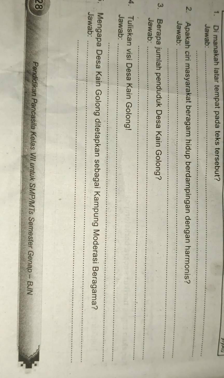 Di manakah latar tempat pada teks tersebut? 
Jawab:_ 
_ 
2. Apakah ciri masyarakat beragam hidup berdampingan dengan harmonis? 
Jawab:_ 
_ 
3. Berapa jumlah penduduk Desa Kain Golong? 
Jawab:_ 
_ 
4. Tuliskan visi Desa Kain Golong! 
Jawab:_ 
_ 
. Mengapa Desa Kain Golong ditetapkan sebagai Kampung Moderasi Beragama? 
Jawab:_ 
_ 
28 
Pendidikan Pancasila Kelas VII untuk SMP/MTs Semester Genap - BJN